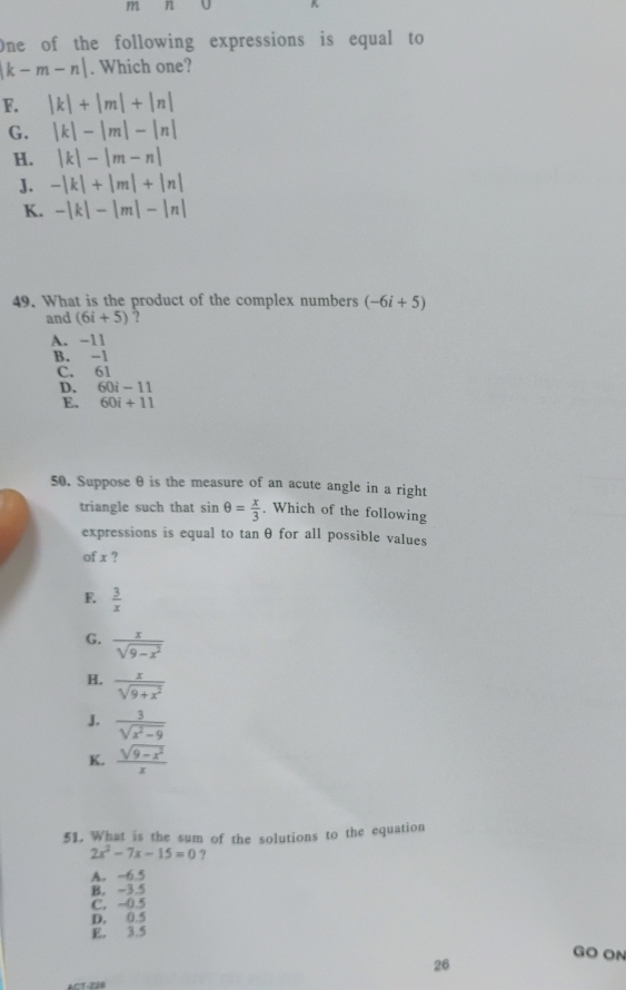 K
One of the following expressions is equal to
k-m-n|. Which one?
F. |k|+|m|+|n|
G. |k|-|m|-|n|
H. |k|-|m-n|
J. -|k|+|m|+|n|
K. -|k|-|m|-|n|
49. What is the product of the complex numbers (-6i+5)
and (6i+5) ?
A. -11
B. -1
C. 61
D. 60i-11
E. 60i+11
50. Suppose θ is the measure of an acute angle in a right
triangle such that sin θ = x/3 . Which of the following
expressions is equal to tanθ for all possible values
of x ?
E.  3/x 
G.  x/sqrt(9-x^2) 
H.  x/sqrt(9+x^2) 
J.  3/sqrt(x^2-9) 
K.  (sqrt(9-x^2))/x 
51. What is the sum of the solutions to the equation
2x^2-7x-15=0 ?
A. -6.5
B. -3.5
C. -0.5
D. 0.5
E. 3.5
GO ON
26