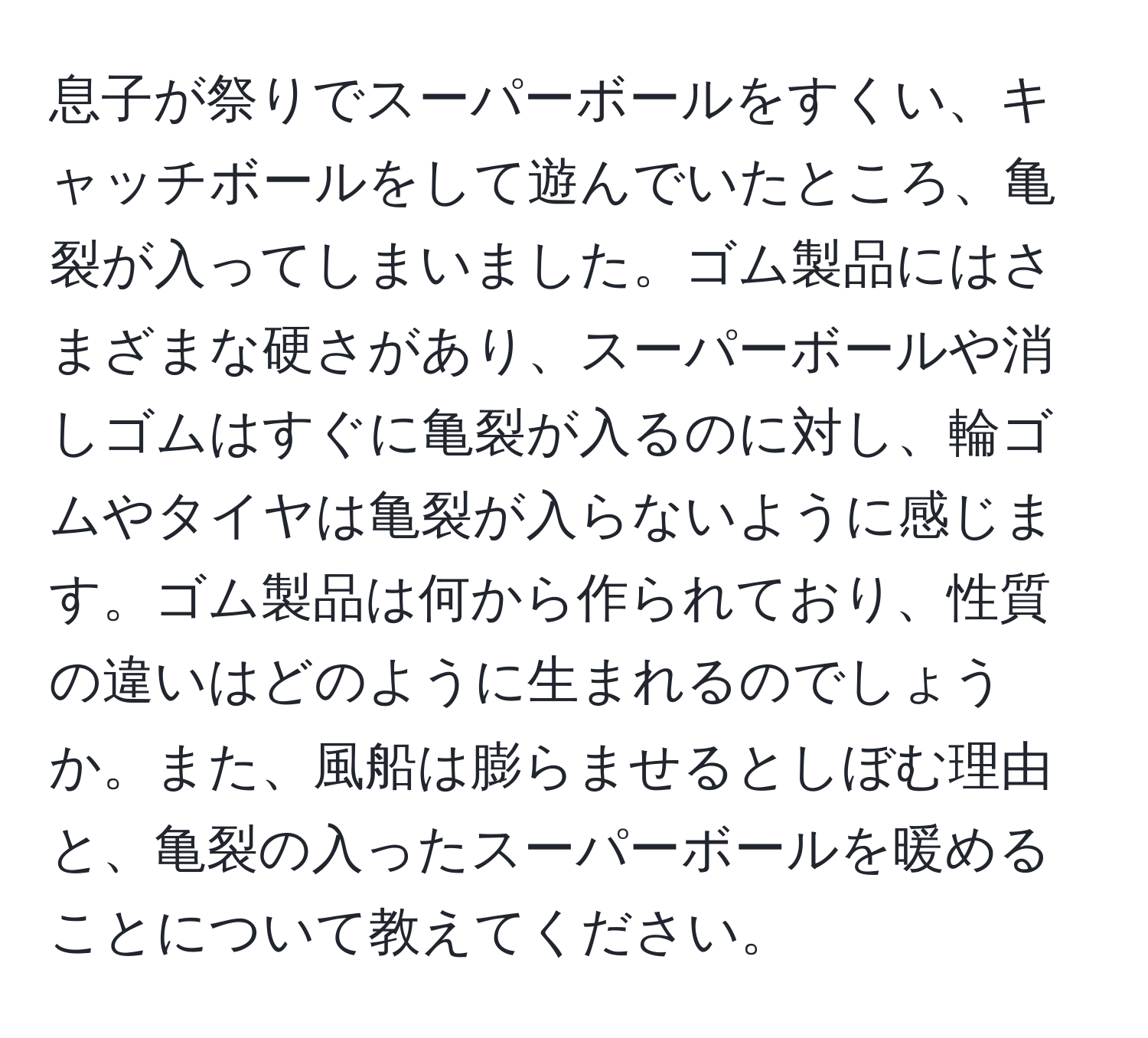 息子が祭りでスーパーボールをすくい、キャッチボールをして遊んでいたところ、亀裂が入ってしまいました。ゴム製品にはさまざまな硬さがあり、スーパーボールや消しゴムはすぐに亀裂が入るのに対し、輪ゴムやタイヤは亀裂が入らないように感じます。ゴム製品は何から作られており、性質の違いはどのように生まれるのでしょうか。また、風船は膨らませるとしぼむ理由と、亀裂の入ったスーパーボールを暖めることについて教えてください。