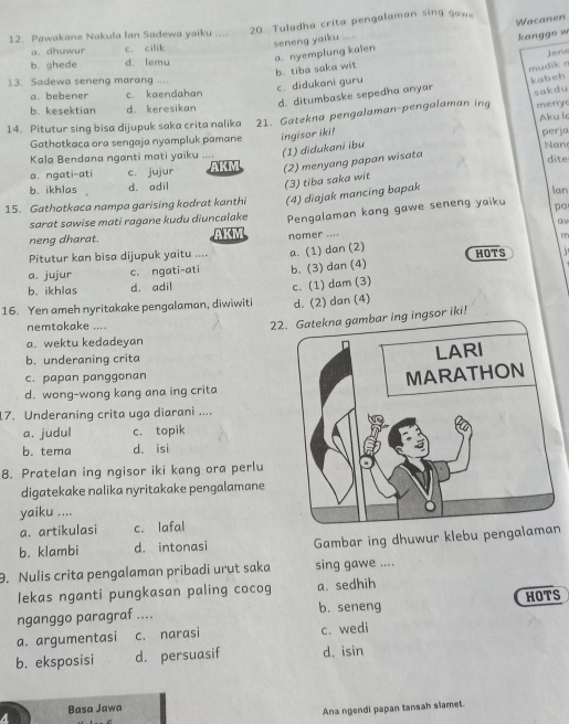 Pawakane Nakula Ian Sadewa yaiku .... 20. Tuladha crita pengalaman sing gaw。
seneng yaiku .... Wacanen
a. nyemplung kaien kanggo w
a. dhuwur c. cilik
b. ghede d. lemu
b. tiba saka wit Jene
13. Sadewa seneng marang ....
c. didukani guru
d. ditumbaske sepedha anyar mudik r kabeh
a. bebener c. kaendahan
sakdu
b. kesektian d. keresikan
Aku l
14. Pitutur sing bisa dijupuk saka crita nalika 21. Gatekna pengalaman-pengalaman in meny
Gathotkaca ora sengaja nyampluk pamane ingisor iki!
Kala Bendana nganti mati yaiku … (1) didukani ibu perja Nan dite
a. ngati-ati c. jujur AKM (2) menyang papan wisata
b. ikhlas d. adil
(3) tiba saka wit
15. Gathotkaca nampa garising kodrat kanthi (4) diajak mancing bapak
Ian
sarat sawise mati ragane kudu diuncalake Pengalaman kang gawe seneng yaiku po
neng dharat. AKM o
Pitutur kan bisa dijupuk yaitu .... nomer ....
m
a. jujur c. ngati-ati a. (1) dan (2)
HOTS
b. (3) dan (4)
b. ikhlas d. adil
16. Yen ameh nyritakake pengalaman, diwiwiti c. (1) dam (3)
d. (2) dan (4)
nemtokake ....
22. Gatekna gambar ing ingsor iki!
a. wektu kedadeyan
b. underaning crita
c. papan panggonan
d. wong-wong kang ana ing crita
17. Underaning crita uga diarani ....
a. judul c. topik
b. tema d. isi
8. Pratelan ing ngisor iki kang ora perlu
digatekake nalika nyritakake pengalamane
yaiku ....
a. artikulasi c. lafal
b. klambi d. intonasi Gambar ing dhuwur klebu pengalan
9. Nulis crita pengalaman pribadi urut saka sing gawe ....
lekas nganti pungkasan paling cocog a. sedhih
nganggo paragraf .... b. seneng HOTS
a. argumentasi c. narasi c. wedi
b. eksposisi d. persuasif d. isin
a Basa Jawa
Ana ngendi papan tansah slamet.