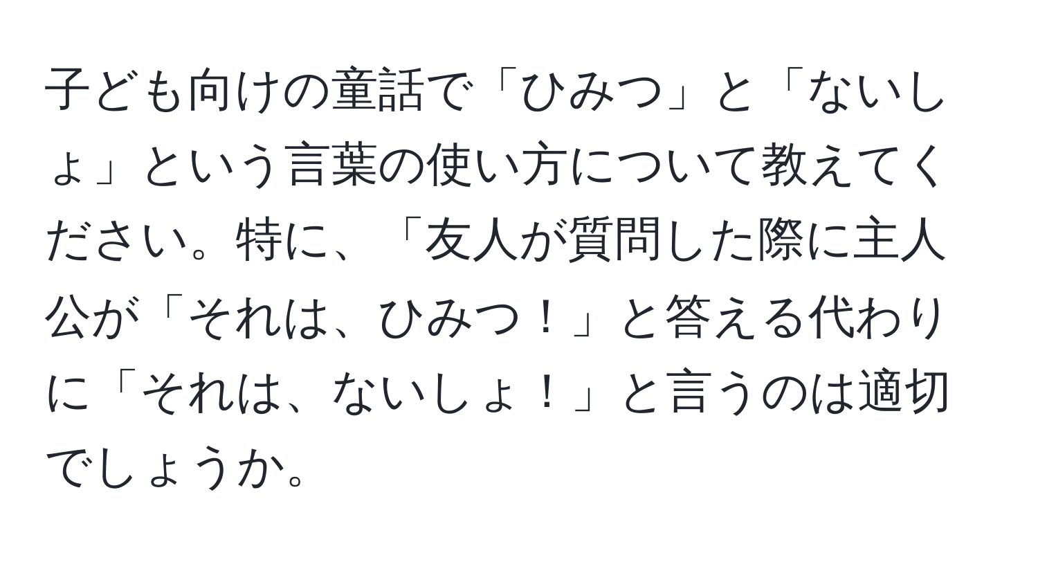 子ども向けの童話で「ひみつ」と「ないしょ」という言葉の使い方について教えてください。特に、「友人が質問した際に主人公が「それは、ひみつ！」と答える代わりに「それは、ないしょ！」と言うのは適切でしょうか。