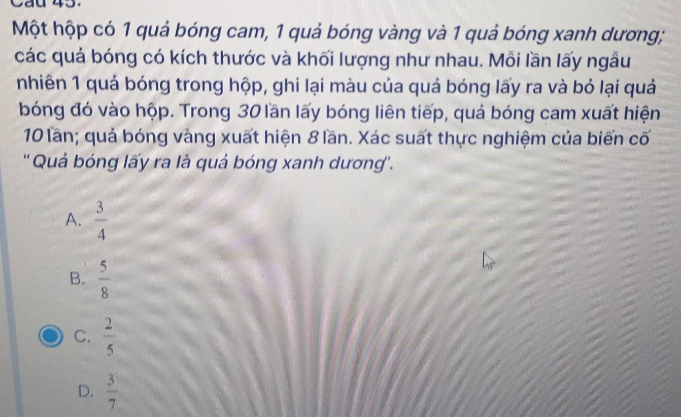 Cad 45.
Một hộp có 1 quả bóng cam, 1 quả bóng vàng và 1 quả bóng xanh dương;
các quả bóng có kích thước và khối lượng như nhau. Mỗi lần lấy ngẫu
nhiên 1 quả bóng trong hộp, ghi lại màu của quả bóng lấy ra và bỏ lại quả
bóng đó vào hộp. Trong 30 lần lấy bóng liên tiếp, quả bóng cam xuất hiện
10 lần; quả bóng vàng xuất hiện 8 lần. Xác suất thực nghiệm của biến cố
'' Quả bóng lấy ra là quả bóng xanh dương''.
A.  3/4 
B.  5/8 
C.  2/5 
D.  3/7 