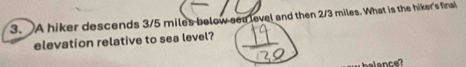 A hiker descends 3/5 miles below sea level and then 2/3 miles. What is the hiker's final 
elevation relative to sea level? 
halance?