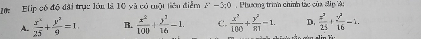 10: Elip có độ dài trục lớn là 10 và có một tiêu điểm F-3;0. Phương trình chính tắc của elip là:
A.  x^2/25 + y^2/9 =1.
B.  x^2/100 + y^2/16 =1. C.  x^2/100 + y^2/81 =1. D.  x^2/25 + y^2/16 =1. 
elin là: