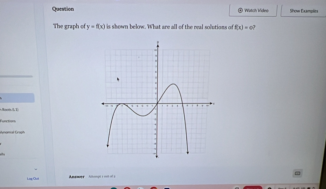 Question Watch Video Show Examples 
。 
The graph of y=f(x) is shown below. What are all of the real solutions of f(x)=0 ? 
h Roots (L1) 
Functions 
lynomial Graph 
ally 
Log Out Answer Attempt 1 out of 2