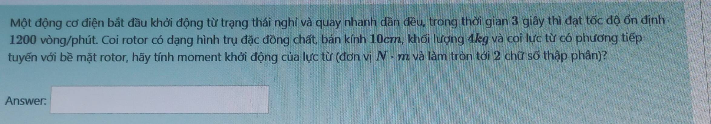 Một động cơ điện bắt đầu khởi động từ trạng thái nghỉ và quay nhanh dần đều, trong thời gian 3 giây thì đạt tốc độ ổn định
1200 vòng/phút. Coi rotor có dạng hình trụ đặc đồng chất, bán kính 10cm, khối lượng 4kg và coi lực từ có phương tiếp 
tuyến với bề mặt rotor, hãy tính moment khởi động của lực từ (đơn vị N - m và làm tròn tới 2 chữ số thập phân)? 
Answer: □