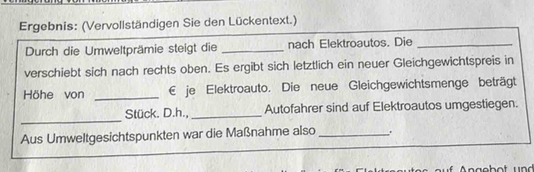 Ergebnis: (Vervollständigen Sie den Lückentext.) 
Durch die Umweltprämie steigt die _nach Elektroautos. Die_ 
verschiebt sich nach rechts oben. Es ergibt sich letztlich ein neuer Gleichgewichtspreis in 
Höhe von _€ je Elektroauto. Die neue Gleichgewichtsmenge beträgt 
_ 
Stück. D.h.,_ Autofahrer sind auf Elektroautos umgestiegen. 
Aus Umweltgesichtspunkten war die Maßnahme also _.