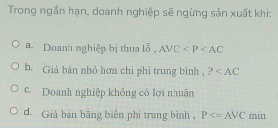 Trong ngắn hạn, doanh nghiệp sẽ ngừng sản xuất khi:
a. Doanh nghiệp bị thua 1overline 0, AVC
b. Giá bán nhỏ hơn chi phí trung bình , P
c. Doanh nghiệp không có lợi nhuận
d. Giá bán bằng biển phí trung bình , P min