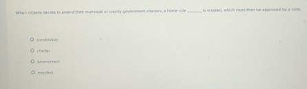 When citizens decide to emend their municipal or county government charlers, a home rule _is creeted, which must then be approved by a vote.
constrution
charier
amencment
manifest