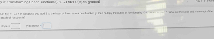 Transforming Linear Functions (912.F.2.1, 912.F.1.5) (LMS graded) Nov 1- 11:59 pm 
Let f(x)=-7x+9. Suppose you add 2 to the input of f to create a new function g, then multiply the output of function g by -3 to create function h. What are the slope and y-intercept of the 
graph of function h? 
slope =□ y-intercept =□