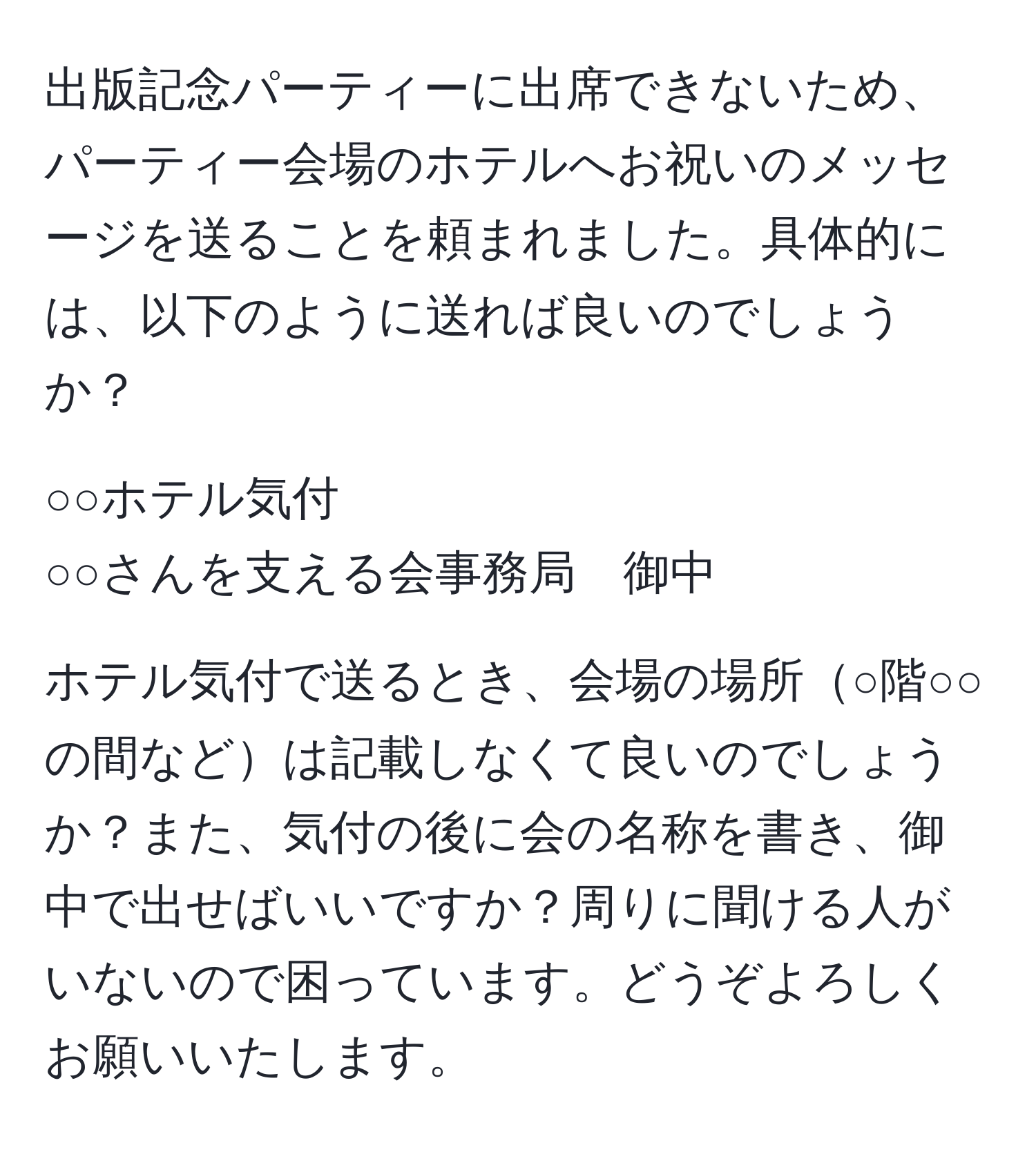 出版記念パーティーに出席できないため、パーティー会場のホテルへお祝いのメッセージを送ることを頼まれました。具体的には、以下のように送れば良いのでしょうか？  
  
○○ホテル気付  
○○さんを支える会事務局　御中  
  
ホテル気付で送るとき、会場の場所○階○○の間などは記載しなくて良いのでしょうか？また、気付の後に会の名称を書き、御中で出せばいいですか？周りに聞ける人がいないので困っています。どうぞよろしくお願いいたします。