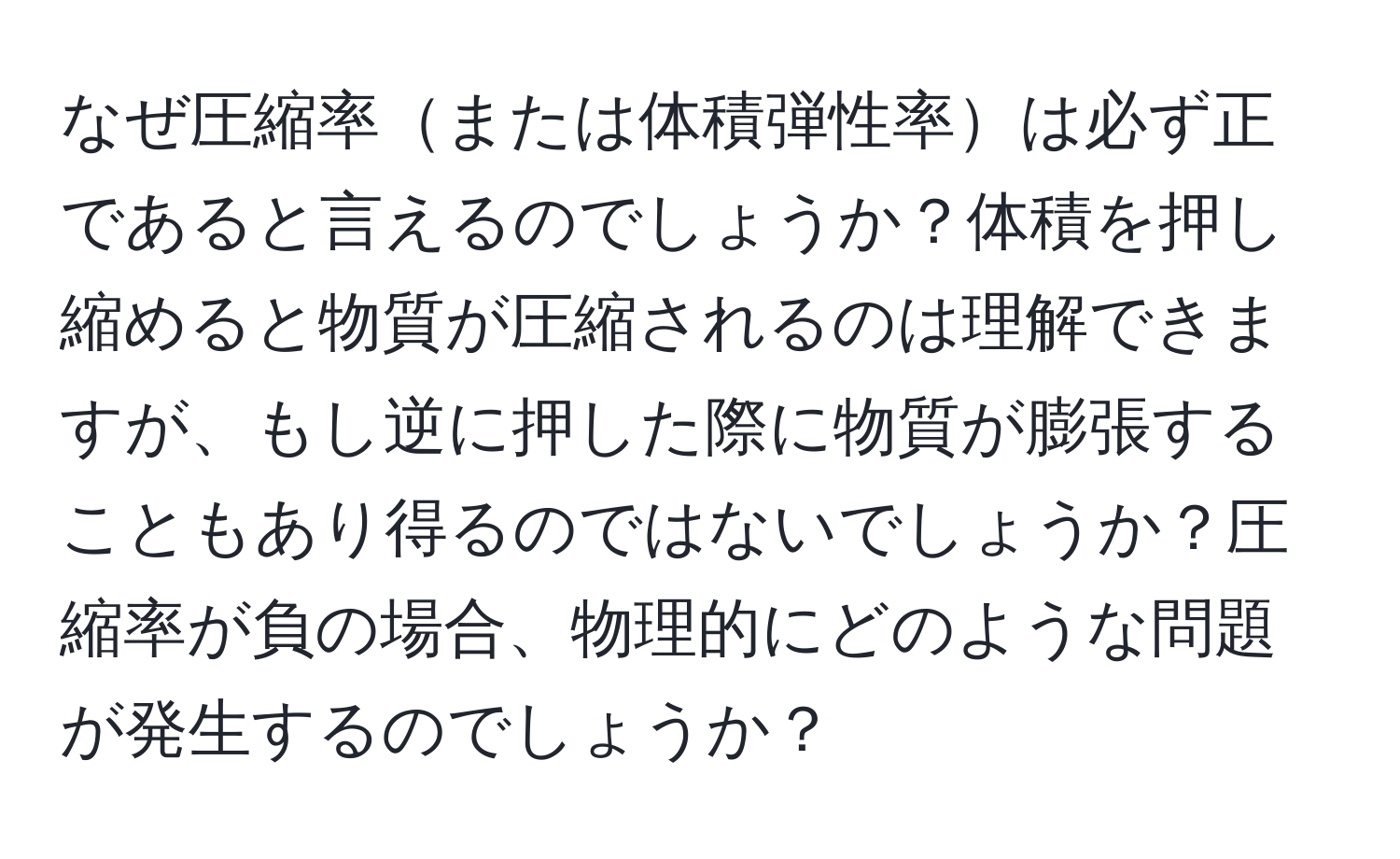 なぜ圧縮率または体積弾性率は必ず正であると言えるのでしょうか？体積を押し縮めると物質が圧縮されるのは理解できますが、もし逆に押した際に物質が膨張することもあり得るのではないでしょうか？圧縮率が負の場合、物理的にどのような問題が発生するのでしょうか？