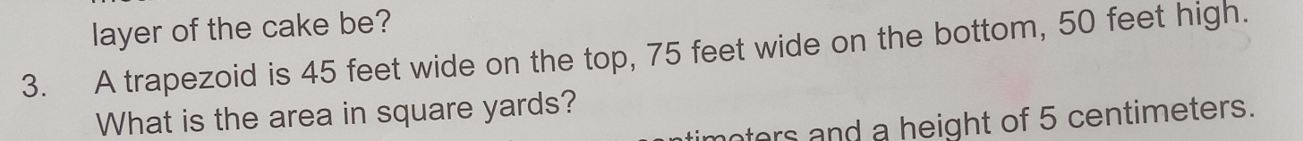 layer of the cake be? 
3. A trapezoid is 45 feet wide on the top, 75 feet wide on the bottom, 50 feet high. 
What is the area in square yards? 
oters and a height of 5 centimeters.