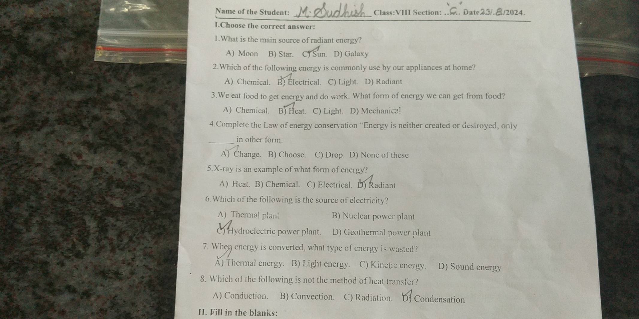 Name of the Student: Class:VIII Section: .... Date22/.8/2024.
I.Choose the correct answer:
1.What is the main source of radiant energy?
A) Moon B) Star. C) Sun. D) Galaxy
2.Which of the following energy is commonly use by our appliances at home?
A) Chemical. B) Electrical. C) Light. D) Radiant
3.We eat food to get energy and do work. What form of energy we can get from food?
A) Chemical. B) Heat. C) Light. D) Mechanica!
4.Complete the Law of energy conservation “Energy is neither created or destroyed, only
_in other form.
A) Change. B) Choose. C) Drop. D) None of these
5. X -ray is an example of what form of energy?
A) Heat. B) Chemical. C) Electrical. D) Radiant
6.Which of the following is the source of electricity?
A) Thermal plant B) Nuclear power plant
C) Hydroelcctric power plant. D) Geothermal power plant
7. When energy is converted, what type of energy is wasted?
Ấ) Thermal energy. B) Light energy. C) Kinetic energy. D) Sound energy
8. Which of the following is not the method of heat transfer?
A) Conduction. B) Convection. C) Radiation. DJ Condensation
II. Fill in the blanks: