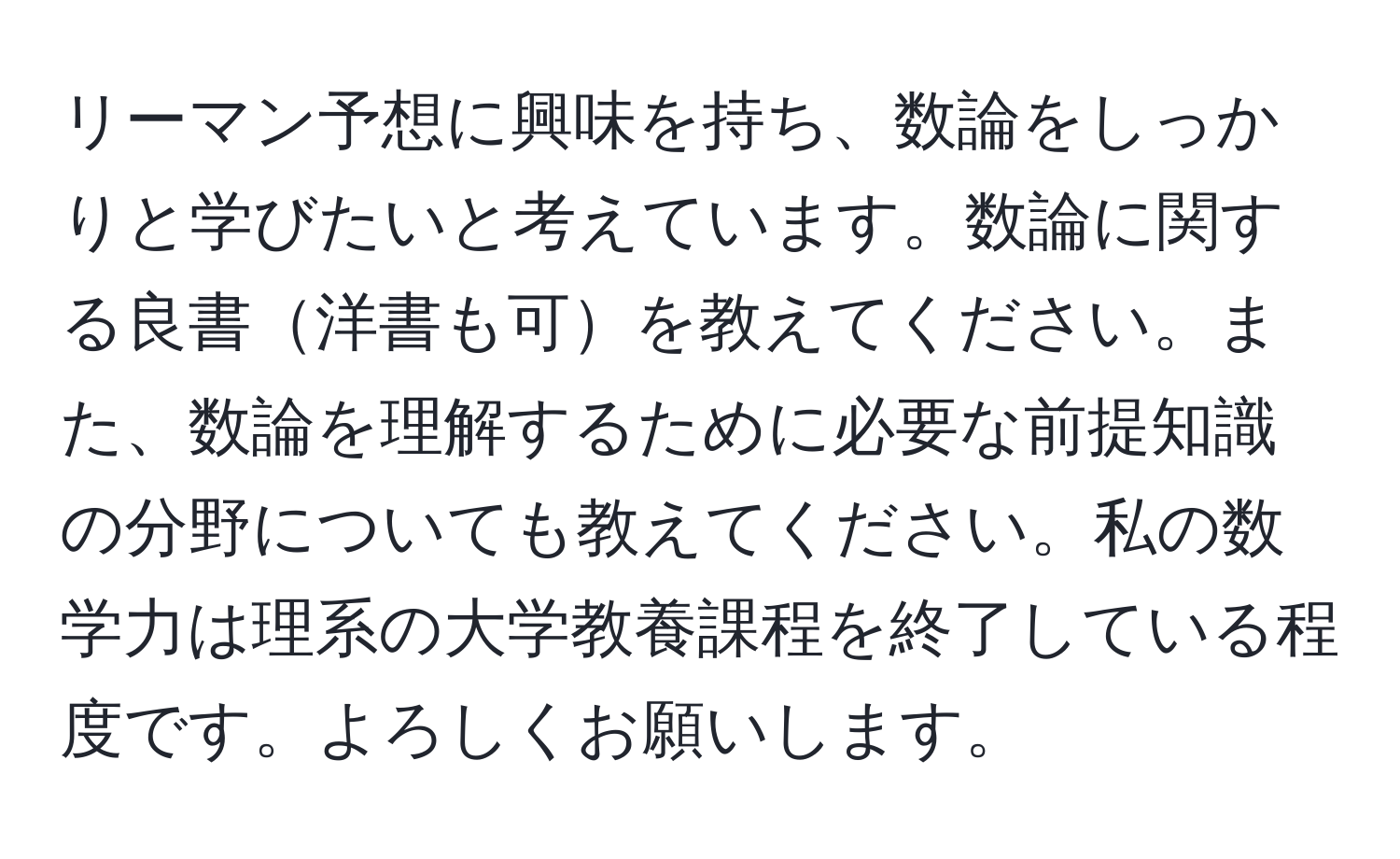 リーマン予想に興味を持ち、数論をしっかりと学びたいと考えています。数論に関する良書洋書も可を教えてください。また、数論を理解するために必要な前提知識の分野についても教えてください。私の数学力は理系の大学教養課程を終了している程度です。よろしくお願いします。