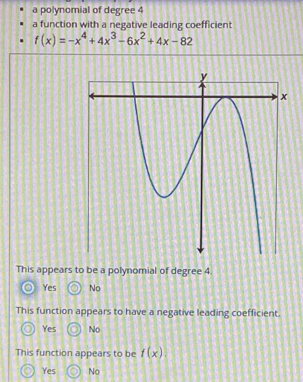 a polynomial of degree 4
a function with a negative leading coefficient
f(x)=-x^4+4x^3-6x^2+4x-82
This appears to be a polynomial of degree 4.
Yes No
This function appears to have a negative leading coefficient.
Yes No
This function appears to be f(x).
Yes No