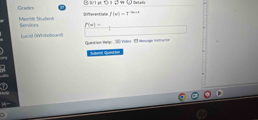 つ 3 $99 Details 
Grades 27 
Differentiate f(w)=7^(-9w+4)
ar Merritt Student 
Services f'(w)=
Lucid (Whiteboard) 
Question Help: Video Message instructor 
Submit Question 
ony 
udio 
Help