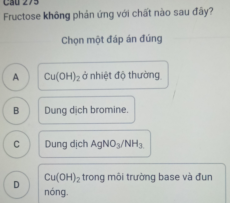 Fructose không phản ứng với chất nào sau đây?
Chọn một đáp án đúng
A Cu(OH)_2 ở nhiệt độ thường.
B Dung dịch bromine.
C Dung dịch AgNO_3/NH_3.
Cu(OH)_2 trong môi trường base và đun
D
nóng.