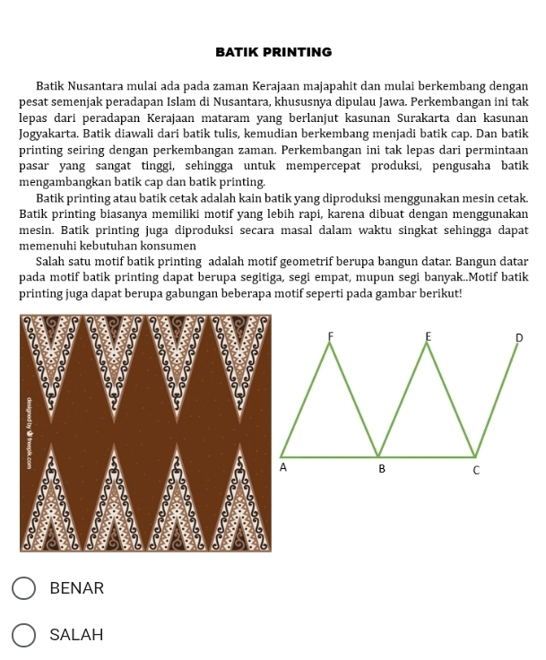 BATIK PRINTING 
Batik Nusantara mulai ada pada zaman Kerajaan majapahit dan mulai berkembang dengan 
pesat semenjak peradapan Islam di Nusantara, khususnya dipulau Jawa. Perkembangan ini tak 
lepas darí peradapan Kerajaan mataram yang berlanjut kasunan Surakarta dan kasunan 
Jogyakarta. Batik diawali dari batik tulis, kemudian berkembang menjadi batik cap. Dan batik 
printing seiring dengan perkembangan zaman. Perkembangan ini tak lepas dari permintaan 
pasar yang sangat tinggi, sehingga untuk mempercepat produksi, pengusaha batik 
mengambangkan batik cap dan batik printing. 
Batik printing atau batik cetak adalah kain batik yang diproduksi menggunakan mesin cetak. 
Batik printing biasanya memiliki motif yang lebih rapi, karena dibuat dengan menggunakan 
mesin. Batik printing juga diproduksi secara masal dalam waktu singkat sehingga dapat 
memenuhi kebutuhan konsumen 
Salah satu motif batik printing adalah motif geometrif berupa bangun datar. Bangun datar 
pada motif batik printing dapat berupa segitiga, segi empat, mupun segi banyak..Motif batik 
printing juga dapat berupa gabungan beberapa motif seperti pada gambar berikut! 
BENAR 
SALAH