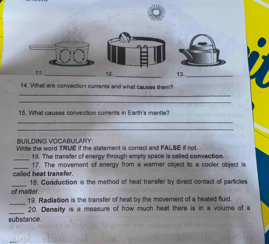 13._ 
14. What are convection currents and what causes them? 
_ 
_ 
15. What causes convection currents in Earth's mantle? 
_ 
_ 
BUILDING VOCABULARY: 
Write the word TRUE if the statement is correct and FALSE if not. 
_16. The transfer of energy through empty space is called convection. 
_ 
17. The movement of energy from a warmer object to a cooler object is 
called heat transfer. 
_18. Conduction is the method of heat transfer by direct contact of particles 
of matter. 
_ 
19. Radiation is the transfer of heat by the movement of a heated fluid. 
_ 
20. Density is a measure of how much heat there is in a volume of a 
substance.