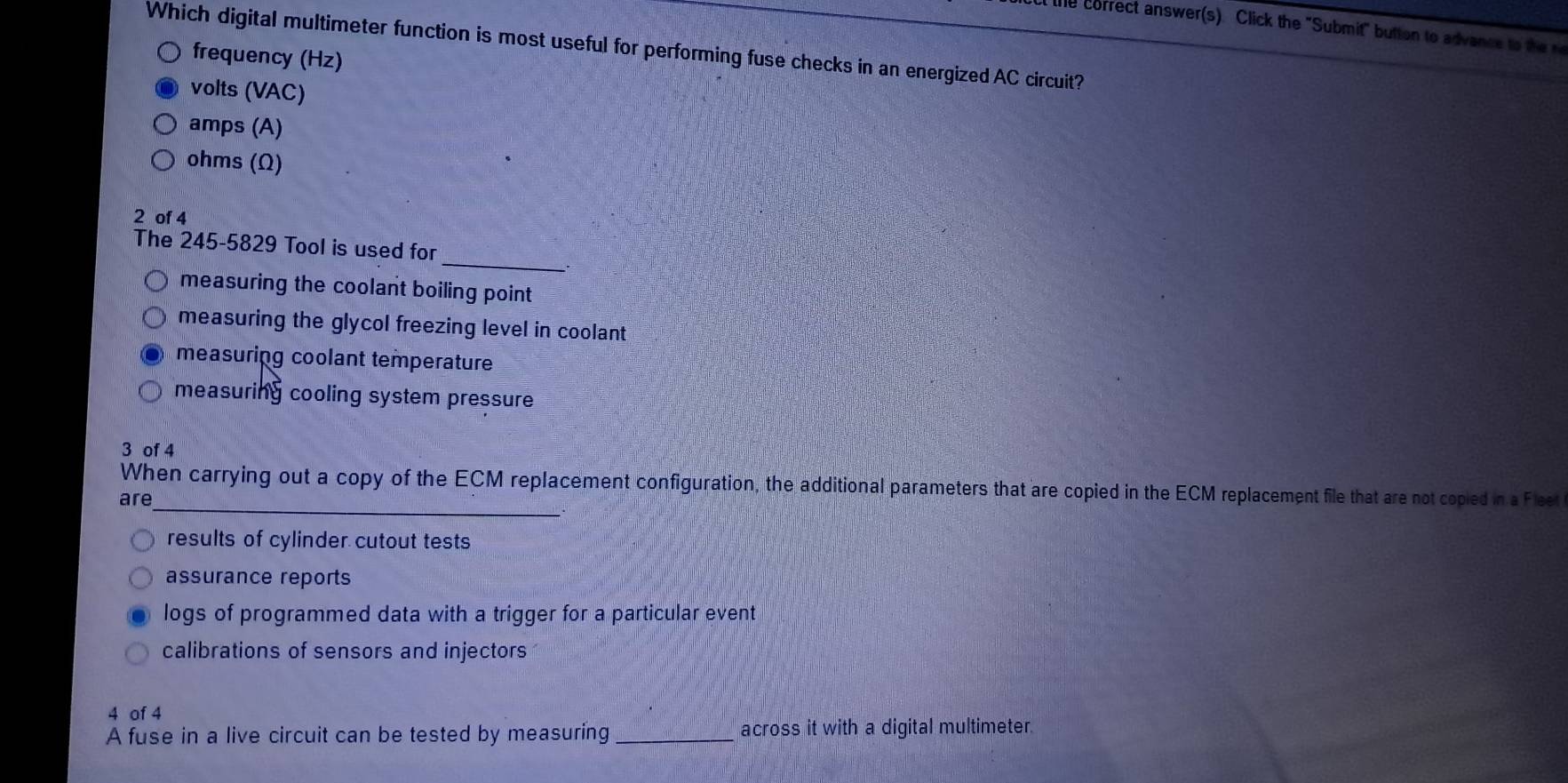 lie correct answer(s) Click the "Submit" button to advance to th r
Which digital multimeter function is most useful for performing fuse checks in an energized AC circuit?
frequency (Hz)
volts (VAC)
amps (A)
ohms (Ω)
2 of 4
_
The 245-5829 Tool is used for
measuring the coolant boiling point
measuring the glycol freezing level in coolant
measuring coolant temperature
measuring cooling system pressure
3 of 4
_
When carrying out a copy of the ECM replacement configuration, the additional parameters that are copied in the ECM replacement file that are not copied in a Fleet
are
results of cylinder cutout tests
assurance reports
logs of programmed data with a trigger for a particular event
calibrations of sensors and injectors
4 of 4
A fuse in a live circuit can be tested by measuring _across it with a digital multimeter.