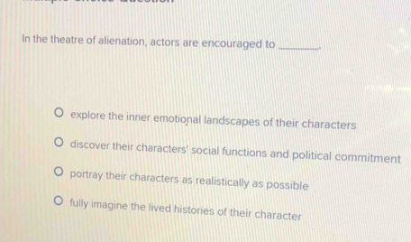 In the theatre of alienation, actors are encouraged to_
explore the inner emotional landscapes of their characters
discover their characters' social functions and political commitment
portray their characters as realistically as possible
fully imagine the lived histories of their character