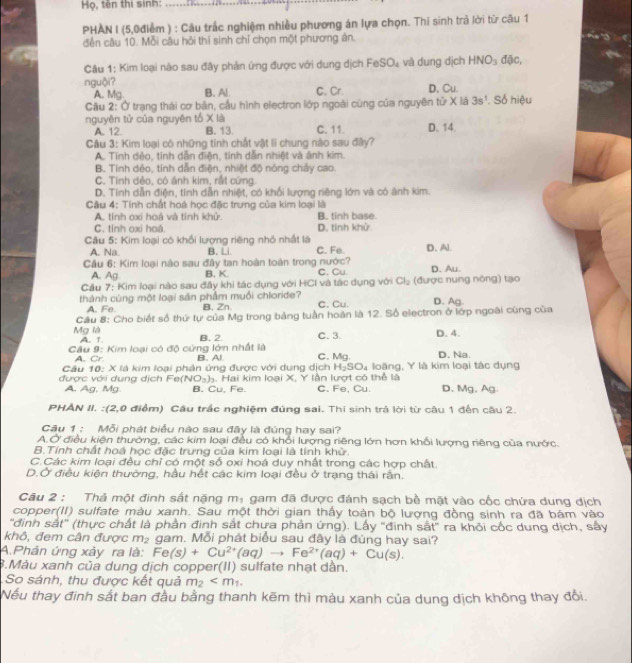 Họ, tên thị sinh:
_
PHAN I (5,0điểm ) : Câu trắc nghiệm nhiều phương án lựa chọn. Thí sinh trả lời từ cầu 1
đến câu 10. Mỗi câu hỏi thí sinh chỉ chọn một phương án.
Câu 1: Kim loại nào sau đây phản ứng được với dung dịch FeSO_4 và dung dịch HNO_3 đặc,
nguội? C. Cr. D、Cu.
A. Mg. B. Al.
Cầu 2: Ở trạng thái cơ bản, cầu hình electron lớp ngoài cùng của nguyên từ X là 3s^1. Số hiệu
nguyên tử của nguyên tổ X là C. 11. D. 14.
A. 12. B. 13.
Câu 3: Kim loại có những tinh chất vật li chung nào sau đây?
A. Tính đẻo, tính dẫn điện, tính dẫn nhiệt và ảnh kim.
B, Tinh dẻo, tính dẫn điện, nhiệt độ nông chảy cao.
C. Tinh dẻo, có ánh kim, rất cứng.
D. Tinh dẫn điện, tính dẫn nhiệt, có khổi lượng riêng lớn và có ảnh kim
Câu 4: Tính chất hoá học đặc trưng của kim loại là
A. tính oxi hoá và tính khử. B. tinh base
C. tỉnh oxi hoá D. tính khử.
Câu 5: Kim loại có khổi lượng riêng nhỏ nhất là C. Fe. D. Al.
A. Na. B. Li.
Câu 6: Kim loại nào sau đây tan hoàn toàn trong nước?
A. Ag B. K C. Cu.
Cầu 7: Kim loại nào sau đầy khi tác dụng với HCI và tác dụng với Cl_2 (được nung nông) tạo D. Au.
thành cùng một loại săn phẩm muối chloride? C.Cu. D. Ag
A. Fe. B. Zn.
Câu 8: Cho biết số thứ tự của Mg trong bảng tuần hoàn là 12. Số electron ở lớp ngoài cùng của
Mg là A. 1 B. 2. C. 3 D. 4.
Cầu 9: Kim loại có độ cứng lớn nhất là B. Al C. Mg. D. Na.
A. Cr
Câu 10: X là kim loại phân ứng được với dung dịch H_2SO_4 loặng, Y là kim loại tác dụng
được với dung dịch Fe( (NO_3)_3 1. Hai kim loại X, Y lần lượt có thể là D.Mg. Ag
A. Ag, Mg. B. Cu, Fe. C. Fe, Cu.
PHAN II. :(2,0 điểm) Câu trắc nghiệm đúng sai. Thí sinh trả lời từ câu 1 đến câu 2.
Cu 1 : Mỗi phát biểu nào sau đây là đúng hay sai?
A.Ở điều kiện thường, các kim loại đều có khổi lượng riêng lớn hơn khổi lượng riêng của nước.
B.Tính chất hoá học đặc trưng của kim loại là tính khử.
C.Các kim loại đều chỉ có một số oxi hoá duy nhất trong các hợp chất.
D.Ở điều kiện thường, hầu hết các kim loại đều ở trạng thái rấn.
Câu 2 : Thả một đinh sắt nặng mị gam đã được đánh sạch bề mặt vào cốc chứa dung địch
copper(II) sulfate màu xanh. Sau một thời gian thấy toàn bộ lượng đồng sinh ra đã bám vào
'đình sắt" (thực chất là phần đinh sắt chưa phản ứng). Lấy "đinh sắt" ra khỏi cốc dung dịch, sây
khô, đem cân được m_2 gam. Mỗi phát biểu sau đây là đúng hay sai?
A.Phân ứng xảy ra là: Fe(s)+Cu^(2+)(aq)to Fe^(2+)(aq)+Cu(s).
B.Màu xanh của dung dịch copper(II) sulfate nhạt dân.
So sánh, thu được kết quả m_2
Nếu thay định sắt ban đầu bằng thanh kẽm thì màu xanh của dung dịch không thay đổi.