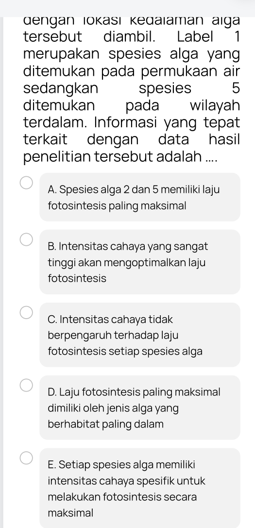 dengan Iokası Kedaïaman aiga
tersebut diambil. Label ₹1
merupakan spesies alga yan
ditemukan pada permukaan air
sedangkan spesies 5
ditemukan pada wilayah
terdalam. Informasi yang tepat
terkait dengan data hasil
penelitian tersebut adalah ....
A. Spesies alga 2 dan 5 memiliki laju
fotosintesis paling maksimal
B. Intensitas cahaya yang sangat
tinggi akan mengoptimalkan laju
fotosintesis
C. Intensitas cahaya tidak
berpengaruh terhadap laju
fotosintesis setiap spesies alga
D. Laju fotosintesis paling maksimal
dimiliki oleh jenis alga yang
berhabitat paling dalam
E. Setiap spesies alga memiliki
intensitas cahaya spesifik untuk
melakukan fotosintesis secara
maksimal