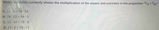 Which equation correctly shows the multiplication of the means and extremes in the proportion 13/78=9/54 ?
A. 13· 9=78· 54
B. 78· 13=54· 9
C. 13· 54=78· 9
D. 13· 9=78· 13