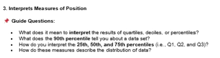 Interprets Mea sures of Position 
Guide Questions: 
What does it mean to interpret the results of quartiles, deciles, or percentiles? 
What does the 90th percentile tell you about a data set? 
How do you interpret the 25th, 50th, and 75th percentiles (i.e. , Q1, Q2, and Q3)? 
How do these measures describe the distribution of data?