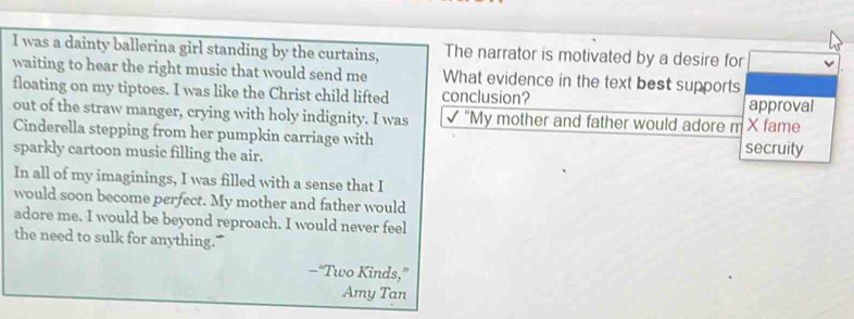 was a dainty ballerina girl standing by the curtains, The narrator is motivated by a desire for 
waiting to hear the right music that would send me 
floating on my tiptoes. I was like the Christ child lifted What evidence in the text best supports approval 
conclusion? 
out of the straw manger, crying with holy indignity. I was √ "My mother and father would adore m X fame 
Cinderella stepping from her pumpkin carriage with secruity 
sparkly cartoon music filling the air. 
In all of my imaginings, I was filled with a sense that I 
would soon become perfect. My mother and father would 
adore me. I would be beyond reproach. I would never feel 
the need to sulk for anything." 
—“Two Kinds,” 
Amy Tan