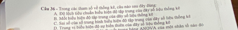 Trong các tham số về thống kê, câu nào sau đây đúng:
A. Độ lệch tiêu chuẩn biểu hiện độ tập trung của dãy số liệu thống kê
B. Mốt biểu hiện độ tập trung của dãy số liệu thống kê
C. Sai số của số trung bình biểu hiện độ tập trung của dãy số liệu thống kê
D. Trung vị biểu hiện độ sự biến thiên của dãy số liệu thống kê trong hàng ANOVA của một nhân tổ nào đó