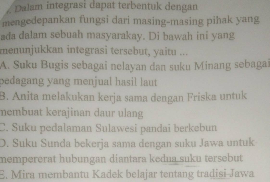 Dalam integrasi dapat terbentuk dengan
mengedepankan fungsi dari masing-masing pihak yang
ada dalam sebuah masyarakay. Di bawah ini yang
menunjukkan integrasi tersebut, yaitu ...
A. Suku Bugis sebagai nelayan dan suku Minang sebagai
pedagang yang menjual hasil laut
B. Anita melakukan kerja sama dengan Friska untuk
membuat kerajinan daur ulang
C. Suku pedalaman Sulawesi pandai berkebun
D. Suku Sunda bekerja sama dengan suku Jawa untuk
mempererat hubungan diantara kedua suku tersebut
E. Mira membantu Kadek belajar tentang tradisi Jawa