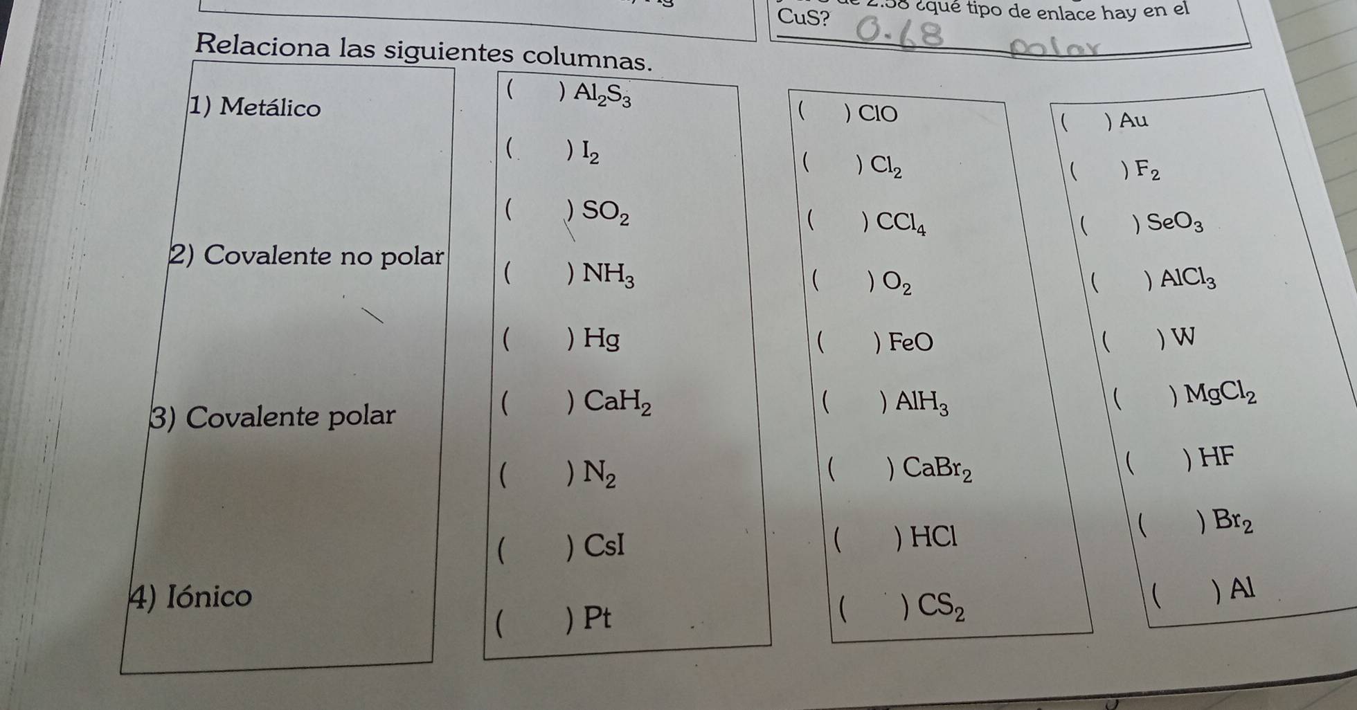 CuS? :58 ¿qué tipo de enlace hay en el
Relaciona las siguientes columnas._
( ) Al_2S_3 ( ) Au
1) Metálico ( ) ClO
( ) I_2
( Cl_2
 F_2
 ) SO_2
 ) CCl_4  ) SeO_3
2) Covalente no polar
 ) NH_3  ) O_2  ) AlCl_3
( ) Hsigma ) FeO  ) W
(
3) Covalente polar
 ) CaH_2  ) AlH_3  ) MgCl_2
 N_2
 CaBr_2  ) HF
 ) CsI  Br_2
 ) HCl
4) Iónico (  Al
( ) Pt
 ) CS_2