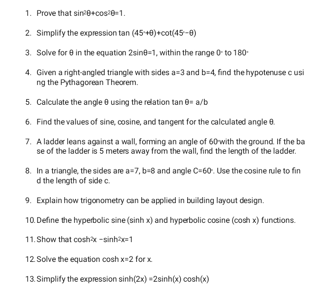 Prove that sin^2θ +cos^2θ =1. 
2. Simplify the expression tan (45°+θ )+cot (45°-θ )
3. Solve for θ in the equation 2sin θ =1 , within the range 0° to 180°
4. Given a right-angled triangle with sides a=3 and b=4 , find the hypotenuse c usi 
ng the Pythagorean Theorem. 
5. Calculate the angle θ using the relation tan θ =a/b
6. Find the values of sine, cosine, and tangent for the calculated angle θ. 
7. A ladder leans against a wall, forming an angle of 60 with the ground. If the ba 
se of the ladder is 5 meters away from the wall, find the length of the ladder. 
8. In a triangle, the sides are a=7, b=8 and angle C=60°. Use the cosine rule to fin 
d the length of side c. 
9. Explain how trigonometry can be applied in building layout design. 
10. Define the hyperbolic sine (sinh x) and hyperbolic cosine (cosh x) functions. 
11. Show that cosh^2x-sin h^2x=1
12. Solve the equation cosh x=2 for x. 
13. Simplify the expression sin h(2x)=2sin h(x)cos h(x)