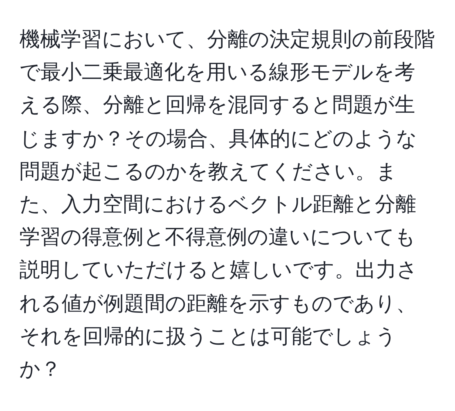 機械学習において、分離の決定規則の前段階で最小二乗最適化を用いる線形モデルを考える際、分離と回帰を混同すると問題が生じますか？その場合、具体的にどのような問題が起こるのかを教えてください。また、入力空間におけるベクトル距離と分離学習の得意例と不得意例の違いについても説明していただけると嬉しいです。出力される値が例題間の距離を示すものであり、それを回帰的に扱うことは可能でしょうか？