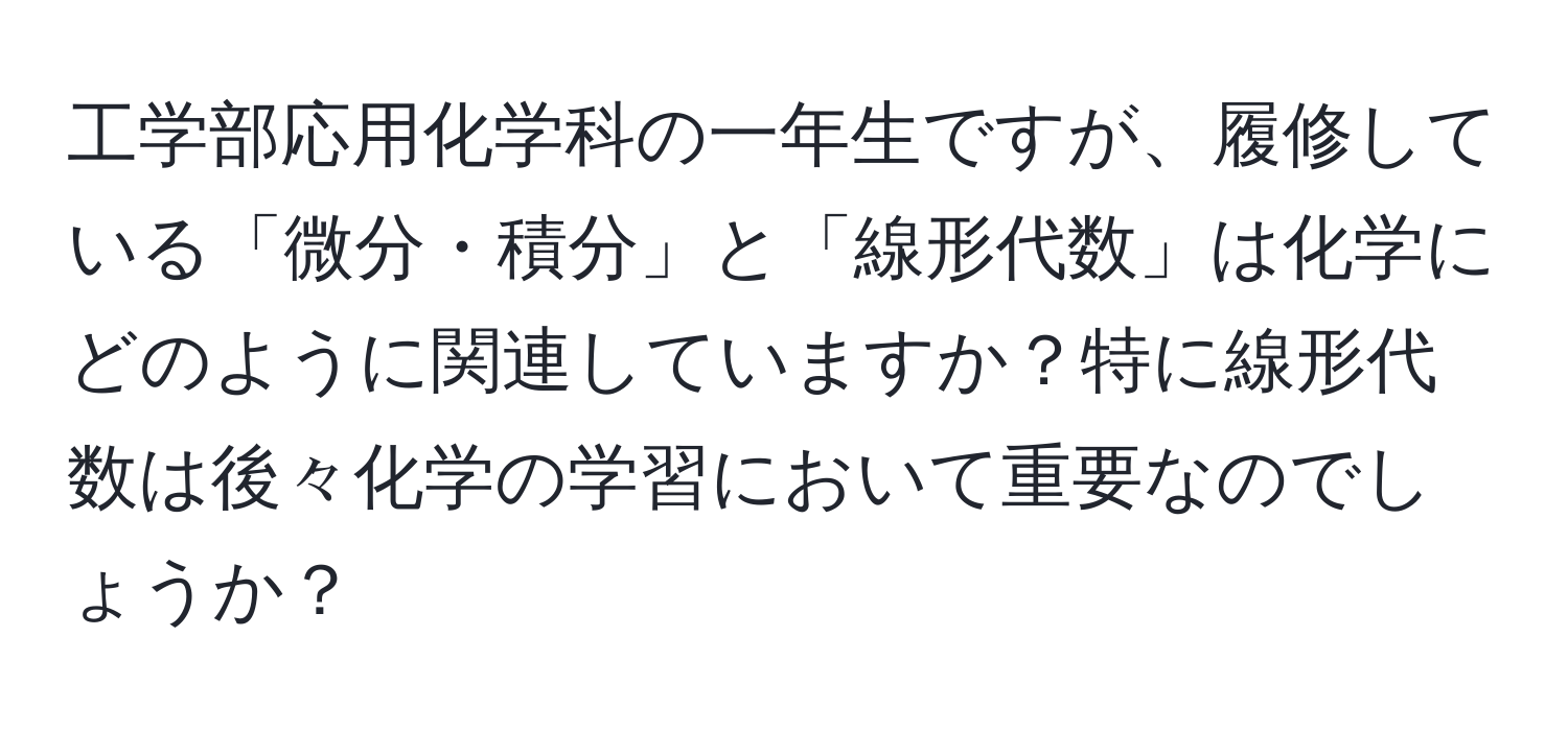 工学部応用化学科の一年生ですが、履修している「微分・積分」と「線形代数」は化学にどのように関連していますか？特に線形代数は後々化学の学習において重要なのでしょうか？