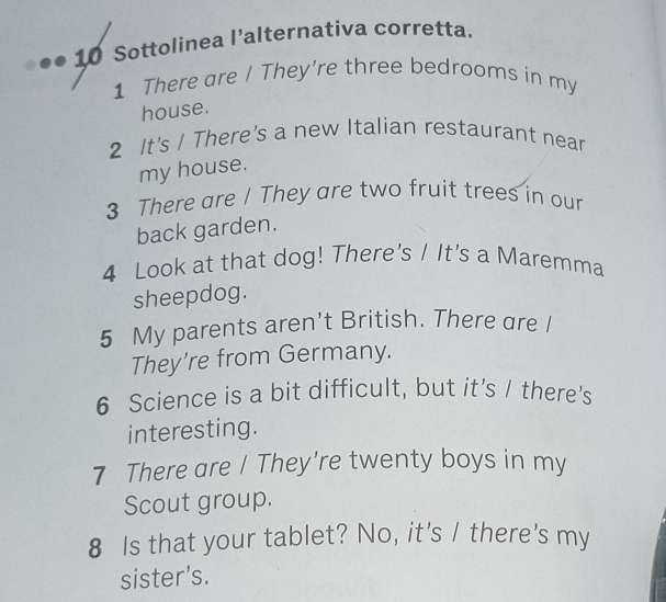 ●● 10 Sottolinea l’alternativa corretta. 
1 There are / They're three bedrooms in my 
house. 
2 It's / There's a new Italian restaurant near 
my house. 
3 There are / They are two fruit trees in our 
back garden. 
4 Look at that dog! There's / It's a Maremma 
sheepdog. 
5 My parents aren't British. There are I 
They're from Germany. 
6 Science is a bit difficult, but it’s / there's 
interesting. 
7 There are I They're twenty boys in my 
Scout group. 
8 Is that your tablet? No, it's I there's my 
sister’s.