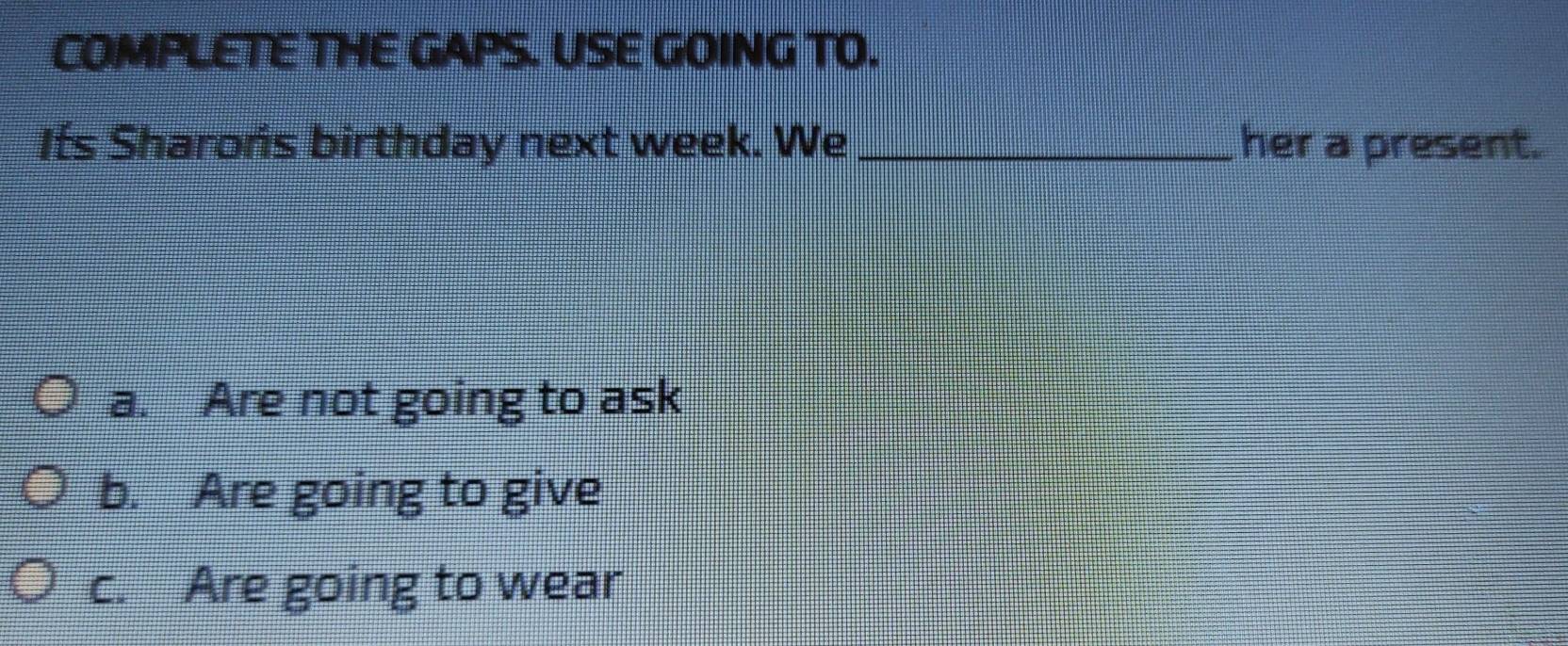 COMPLETE THE GAPS. USE GOING TO. 
Its Sharońs birthday next week. We _her a present. 
a. Are not going to ask 
b. Are going to give 
c. Are going to wear