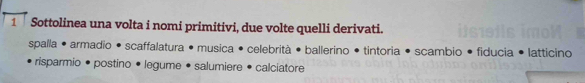 Sottolinea una volta i nomi primitivi, due volte quelli derivati. 
spalla • armadio • scaffalatura • musica • celebrità • ballerino • tintoria • scambio • fiducia • latticino 
risparmio • postino • legume • salumiere • calciatore