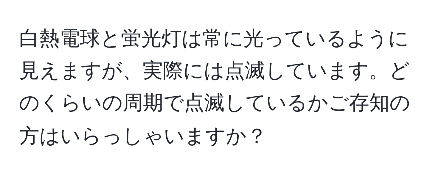 白熱電球と蛍光灯は常に光っているように見えますが、実際には点滅しています。どのくらいの周期で点滅しているかご存知の方はいらっしゃいますか？