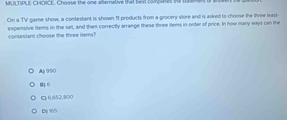 Choose the one alternative that best completes the statement or answers the question
On a TV game show, a contestant is shown 11 products from a grocery store and is asked to choose the three least-
expensive items in the set, and then correctly arrange these three items in order of price. In how many ways can the
contestant choose the three items?
A) 990
B) 6
C) 6,652,800
D) 165