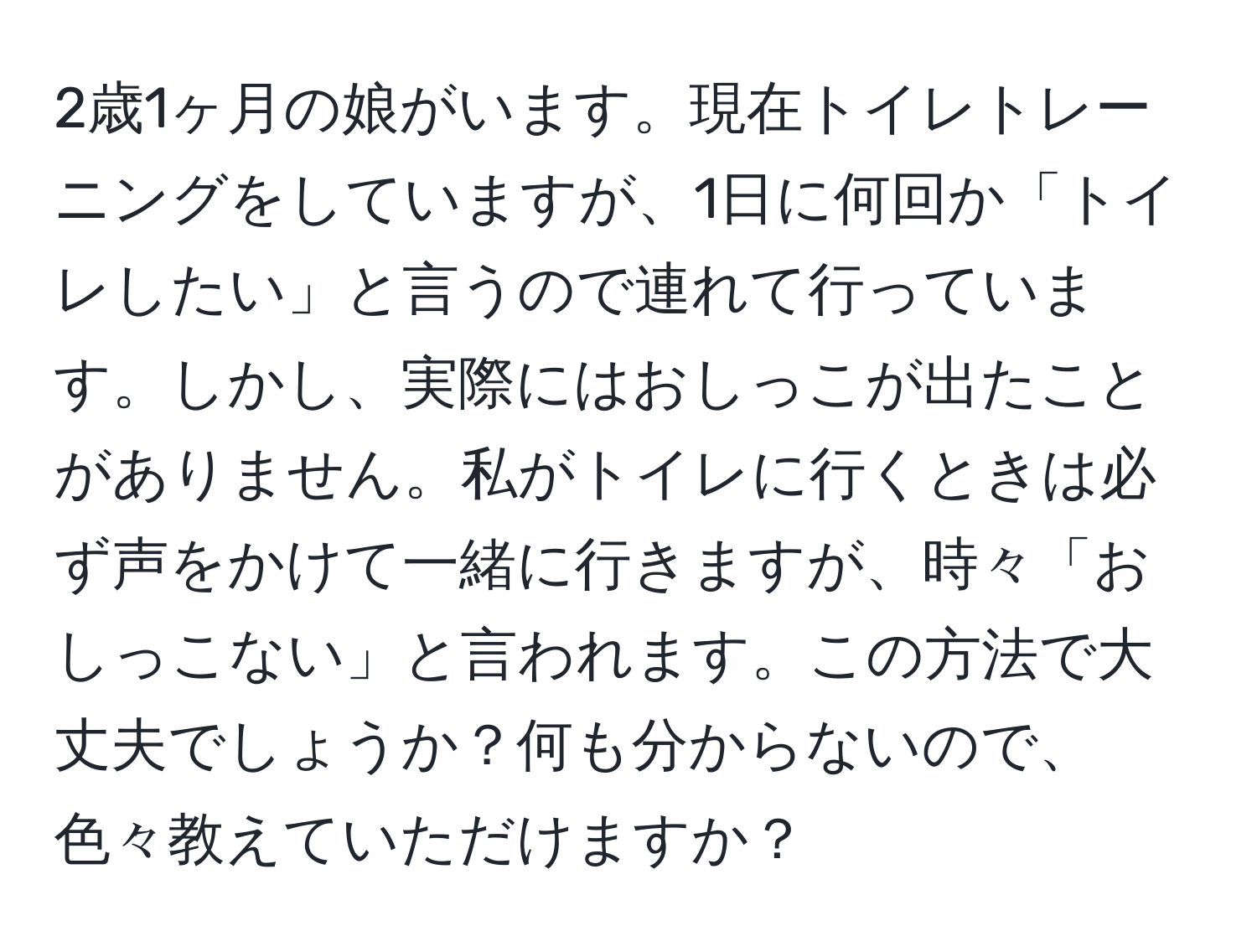 2歳1ヶ月の娘がいます。現在トイレトレーニングをしていますが、1日に何回か「トイレしたい」と言うので連れて行っています。しかし、実際にはおしっこが出たことがありません。私がトイレに行くときは必ず声をかけて一緒に行きますが、時々「おしっこない」と言われます。この方法で大丈夫でしょうか？何も分からないので、色々教えていただけますか？