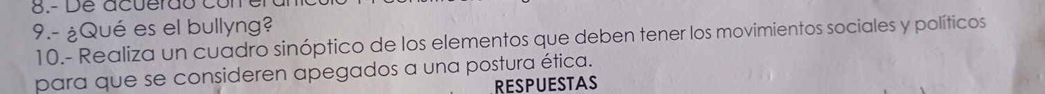 acuerd o c 
9.- ¿Qué es el bullyng? 
10.- Realiza un cuadro sinóptico de los elementos que deben tener los movimientos sociales y políticos 
para que se consideren apegados a una postura ética. 
RESPUESTAS