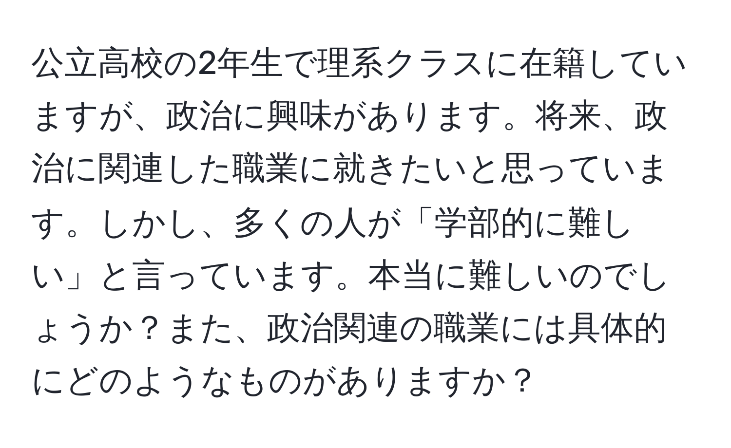 公立高校の2年生で理系クラスに在籍していますが、政治に興味があります。将来、政治に関連した職業に就きたいと思っています。しかし、多くの人が「学部的に難しい」と言っています。本当に難しいのでしょうか？また、政治関連の職業には具体的にどのようなものがありますか？