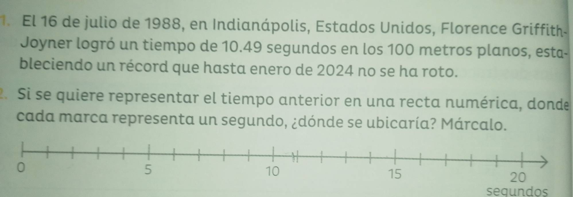 El 16 de julio de 1988, en Indianápolis, Estados Unidos, Florence Griffith 
Joyner logró un tiempo de 10.49 segundos en los 100 metros planos, esta- 
bleciendo un récord que hasta enero de 2024 no se ha roto. 
2. Si se quiere representar el tiempo anterior en una recta numérica, donde 
cada marca representa un segundo, ¿dónde se ubicaría? Márcalo. 
sequndos