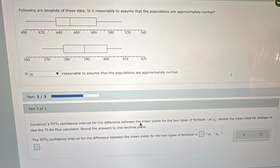 Following are boxplots of these data. Is it reasonable to assume that the populations are approximately normal?
It is reasonable to assume that the populations are approximately normal.
Part: 2 / 3
Part 3 of 3
Construct a 95% confidence interval for the difference between the mean yields for the two types of fertilizer. Let mu _1 denote the mean yield for fertilizer A.
Use the TI-84 Plus calculator. Round the answers to one decimal place.
The 95% confidence interval for the difference between the mean yields for the two types of fertilizer is □ × 5
