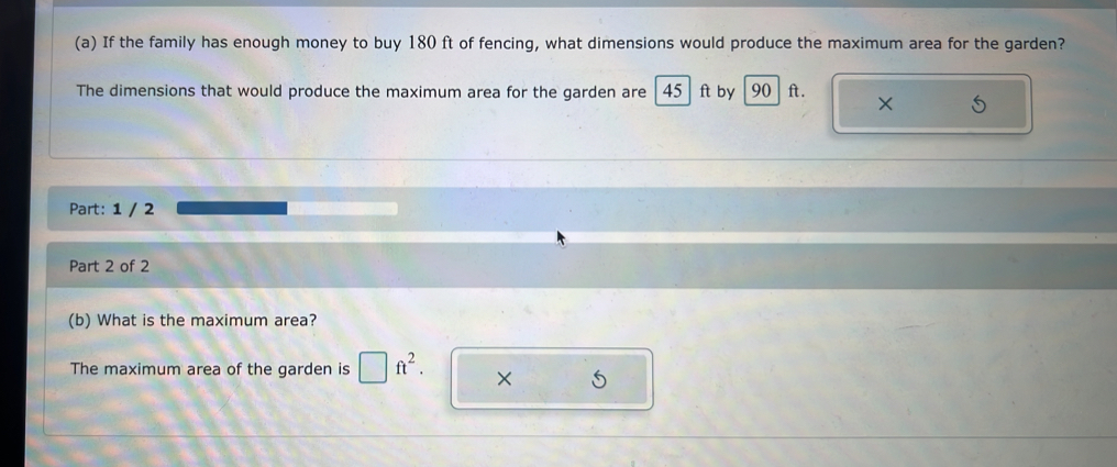 If the family has enough money to buy 180 ft of fencing, what dimensions would produce the maximum area for the garden? 
The dimensions that would produce the maximum area for the garden are 45 ft by 90 ft. 
Part: 1 / 2 
Part 2 of 2 
(b) What is the maximum area? 
The maximum area of the garden is □ ft^2. × 5