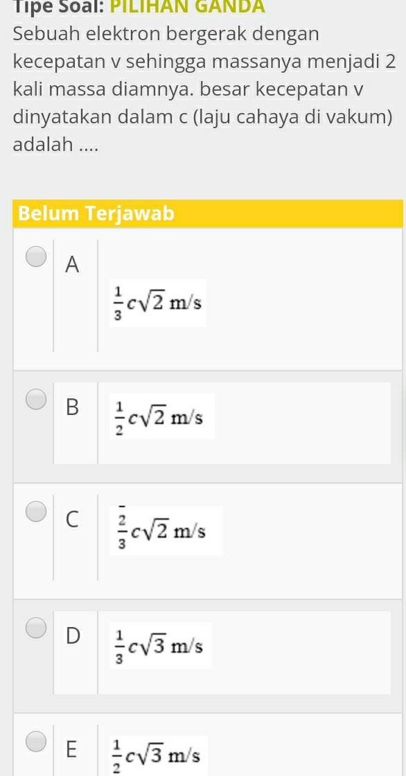 Tipe Soal: PILIHAN GANDA
Sebuah elektron bergerak dengan
kecepatan v sehingga massanya menjadi 2
kali massa diamnya. besar kecepatan v
dinyatakan dalam c (laju cahaya di vakum)
adalah ....
Belum Terjawab
A
 1/3 csqrt(2)m/s
B  1/2 csqrt(2)m/s
C  2/3 csqrt(2)m/s
D  1/3 csqrt(3)m/s
E  1/2 csqrt(3)m/s