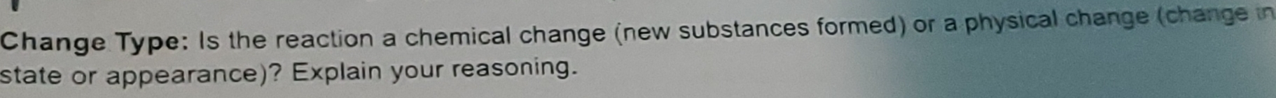 Change Type: Is the reaction a chemical change (new substances formed) or a physical change (change in 
state or appearance)? Explain your reasoning.