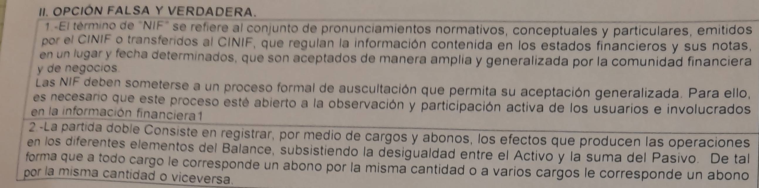 OPCIÓN FALSA Y VERDADERA. 
1 -El término de "NIF" se refiere al conjunto de pronunciamientos normativos, conceptuales y particulares, emitidos 
por el CINIF o transferidos al CINIF, que regulan la información contenida en los estados financieros y sus notas, 
en un lugar y fecha determinados, que son aceptados de manera amplia y generalizada por la comunidad financiera 
y de negocios. 
Las NIF deben someterse a un proceso formal de auscultación que permita su aceptación generalizada. Para ello, 
es necesario que este proceso esté abierto a la observación y participación activa de los usuarios e involucrados 
en la información financiera1 
2 -La partida doble Consiste en registrar, por medio de cargos y abonos, los efectos que producen las operaciones 
en los diferentes elementos del Balance, subsistiendo la desigualdad entre el Activo y la suma del Pasivo. De tal 
forma que a todo cargo le corresponde un abono por la misma cantidad o a varios cargos le corresponde un abono 
por la misma cantidad o viceversa.